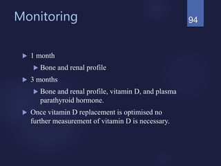 Monitoring
 1 month
 Bone and renal profile
 3 months
 Bone and renal profile, vitamin D, and plasma
parathyroid hormone.
 Once vitamin D replacement is optimised no
further measurement of vitamin D is necessary.
94
 