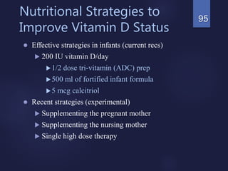 Nutritional Strategies to
Improve Vitamin D Status
 Effective strategies in infants (current recs)
 200 IU vitamin D/day
1/2 dose tri-vitamin (ADC) prep
500 ml of fortified infant formula
5 mcg calcitriol
 Recent strategies (experimental)
 Supplementing the pregnant mother
 Supplementing the nursing mother
 Single high dose therapy
95
 