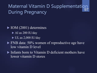 Maternal Vitamin D Supplementation
During Pregnancy
 IOM (2001) determines
 AI as 200 IU/day
 UL as 2,000 IU/day
 FNB data: 50% women of reproductive age have
low vitamin D level
 Infants born to Vitamin D deficient mothers have
lower vitamin D stores
97
 