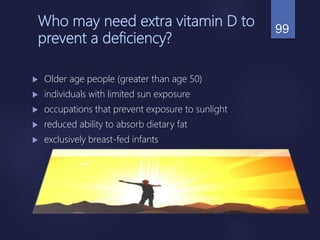 Who may need extra vitamin D to
prevent a deficiency?
 Older age people (greater than age 50)
 individuals with limited sun exposure
 occupations that prevent exposure to sunlight
 reduced ability to absorb dietary fat
 exclusively breast-fed infants
99
 