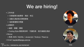 CONFIDENTIAL AND PROPRIETARY
We are hiring!
• ⼯工作內容

• 叫⾞車車服務功能開發、測試、修正

• ⾃自動化測試程式開發撰寫

• 協助營運解決問題

• 必備條件

• 幽默、樂樂樂樂觀、積極

• Coding Style 簡潔⾼高效率、可讀性⾼高、易易於維護及測試

• Bonus

• 熟悉 AWS / MySQL / Javascript / Node.js / React.js

• Email: hayden@taxigo.com.tw
Hayden
Lova
 