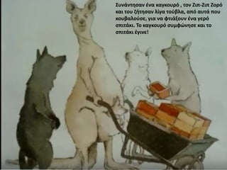 Συνάντησαν ένα καγκουρό , τον Ζιπ-Ζιπ Ζορό
και του ζήτησαν λίγα τούβλα, από αυτά που
κουβαλούσε, για να φτιάξουν ένα γερό
σπιτάκι. Το καγκουρό συμφώνησε και το
σπιτάκι έγινε!
 