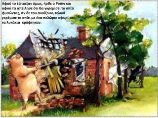 Αφού το έφτιαξαν όμως, ήρθε ο Ρούνι και
αφού τα απείλησε ότι θα γκρεμίσει το σπίτι
φυσώντας, αν δε του ανοίξουν, τελικά
γκρέμισε το σπίτι με ένα πελώριο σφυρί και
τα λυκάκια κρύφτηκαν.
 