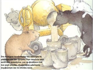 Στη συνέχεια συνάντησαν τον κάστορα το
μάστορα και του ζήτησαν λίγο τσιμέντο από
αυτό που ανακάτευε, για να φτιάξουν ένα
πιο γερό σπιτάκι. Ο κάστορας-μάστορας
συμφώνησε και το σπιτάκι έγινε
 