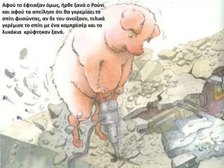 Αφού το έφτιαξαν όμως, ήρθε ξανά ο Ρούνι
και αφού τα απείλησε ότι θα γκρεμίσει το
σπίτι φυσώντας, αν δε του ανοίξουν, τελικά
γκρέμισε το σπίτι με ένα κομπρεσέρ και τα
λυκάκια κρύφτηκαν ξανά.
 