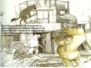 Στη συνέχεια συνάντησαν τον Πόπο Λιμπόπο το
ρινόκερο να οδηγάει ένα φορτηγό σιδερικά και του
ζήτησαν λίγα, για να φτιάξουν ένα ακόμη πιο γερό
σπιτάκι. Ο Πόπο Λιμπόπο συμφώνησε και το
σπιτάκι έγινε!
 