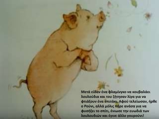 Μετά είδαν ένα φλαμίνγκο να κουβαλάει
λουλούδια και του ζήτησαν λίγα για να
φτιάξουν ένα σπιτάκι. Αφού τελείωσαν, ήρθε
ο Ρούνι, αλλά μόλις πήρε ανάσα για να
φυσήξει το σπίτι, ένιωσε την ευωδιά των
λουλουδιών και έγινε άλλο γουρούνι!
 