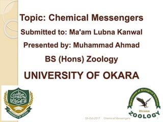 Topic: Chemical Messengers
Submitted to: Ma'am Lubna Kanwal
Presented by: Muhammad Ahmad
BS (Hons) Zoology
UNIVERSITY OF OKARA
09-Oct-2017 Chemical Messengers 1
 