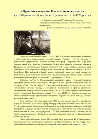 «Правління гетьмана Павла Скоропадського»
(до 100-річчя подій української революції 1917–1921 років )
... це була доба організації Української Держави не
"кустарними" способами, як було до того часу, а методами
державними...
Д. Дорошенко "Мої спомини про недавнє минуле" (1914-1920)
Скоропадський Павло Петрович (1873 – 1945) – визначний український державний
і політичний діяч, воєначальник, останній гетьман України (1918 р.). Походив із
старовинного українського козацько-шляхетського роду Скоропадських. Народився
Скоропадський у м. Вісбаден (Німеччина). Дитячі роки провів у родинному маєтку у
Тростянці, що на Полтавщині. Десятирічний майбутній генерал пройшов домашній курс
навчання, а після передчасної смерті батька вступив до Пажеського корпусу в Санкт-
Петербурзі. Цей закритий учбовий заклад, доступний лише для дітей вищих кіл
аристократії, давав курс знань не тільки за середню школу, але й вищу освіту. Навчання
військовій справі та наукам поєднувалось із придворною службою.
Військова кар'єра П. Скоропадського складалася вдало – молодий гвардієць
отримував чергові звання. Але настав 1904 рік, а з ним і російсько-японська війна на
Далекому Сході. Під час війни П. Скоропадський вирушив на фронт на чолі сотні
Читинського козачого полку, а повернувся полковником і флігель-ад'ютантом,
нагородженим золотою шаблею за хоробрість (1905 р.). На початку Першої світової війни
він був удостоєний Георгіївського хреста IV ступеня (1914 р.). Невдовзі отримав чин
генерал-лейтенанта і був призначений командиром гвардійської кінної бригади, а згодом
8-го армійського корпусу.
Коли відбулася Лютнева революція 1917 р., він командував 34-м армійським
корпусом на Волині. Влітку того ж року розгорнулася українізація військових частин, якої
П. Скоропадський не підтримував, побоюючись, що вона негативно вплине на особовий
склад армії. Однак, на вимогу уряду та командування, українізував свій корпус і домігся
виведення його в тил на переформування. Так 34-й армійський корпус залишився чи не
єдиною дисциплінованою і боєздатною частиною, яка стримувала наступ більшовицьких
військ на Україну.
Секретаріат військових справ Центральної Ради призначив П. Скоропадського
командуючим усіма українськими частинами на Правобережжі. До того ж генерал був і
наказним отаманом Вільного козацтва, створення якого розпочалося влітку 1917 року.
 