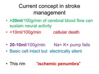 Current concept in stroke
management
• >20ml/100g/min of cerebral blood flow can
sustain neural activity
• <10ml/100g/min cellular death
• 20-10ml/100g/min Na+ K+ pump fails
• Basic cell intact but electrically silent
• This rim “ischemic penumbra”
 