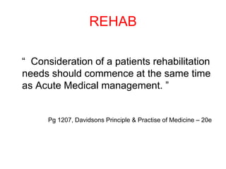 REHAB
“ Consideration of a patients rehabilitation
needs should commence at the same time
as Acute Medical management. ”
Pg 1207, Davidsons Principle & Practise of Medicine – 20e
 