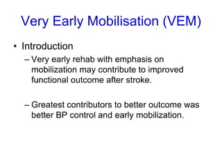Very Early Mobilisation (VEM)
• Introduction
– Very early rehab with emphasis on
mobilization may contribute to improved
functional outcome after stroke.
– Greatest contributors to better outcome was
better BP control and early mobilization.
 