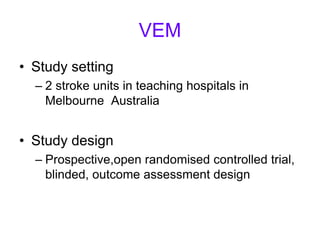 VEM
• Study setting
– 2 stroke units in teaching hospitals in
Melbourne Australia
• Study design
– Prospective,open randomised controlled trial,
blinded, outcome assessment design
 