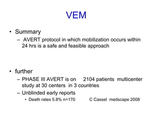 VEM
• Summary
– AVERT protocol in which mobilization occurs within
24 hrs is a safe and feasible approach
• further
– PHASE III AVERT is on 2104 patients multicenter
study at 30 centers in 3 countries
– Unblinded early reports
• Death rates 5.8% n=170 C Cassel medscape 2008
 
