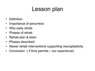 Lesson plan
• Definition
• Importance of penumbra
• Why early rehab
• Phases of rehab
• Rehab plan & team
• Phases described
• Newer rehab interventions supporting neuroplasticity
• Conclusion ( if time permits – our experience)
 