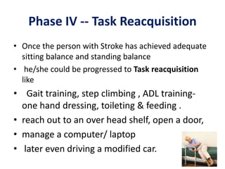 Phase IV -- Task Reacquisition
• Once the person with Stroke has achieved adequate
sitting balance and standing balance
• he/she could be progressed to Task reacquisition
like
• Gait training, step climbing , ADL training-
one hand dressing, toileting & feeding .
• reach out to an over head shelf, open a door,
• manage a computer/ laptop
• later even driving a modified car.
 