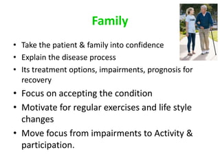 Family
• Take the patient & family into confidence
• Explain the disease process
• Its treatment options, impairments, prognosis for
recovery
• Focus on accepting the condition
• Motivate for regular exercises and life style
changes
• Move focus from impairments to Activity &
participation.
 