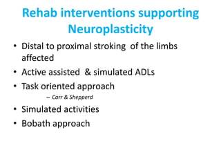 Rehab interventions supporting
Neuroplasticity
• Distal to proximal stroking of the limbs
affected
• Active assisted & simulated ADLs
• Task oriented approach
– Carr & Shepperd
• Simulated activities
• Bobath approach
 