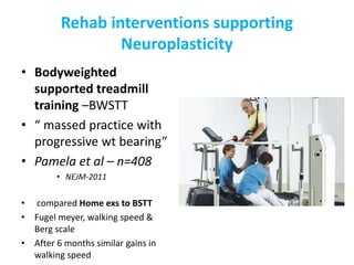 Rehab interventions supporting
Neuroplasticity
• Bodyweighted
supported treadmill
training –BWSTT
• “ massed practice with
progressive wt bearing”
• Pamela et al – n=408
• NEJM-2011
• compared Home exs to BSTT
• Fugel meyer, walking speed &
Berg scale
• After 6 months similar gains in
walking speed
 