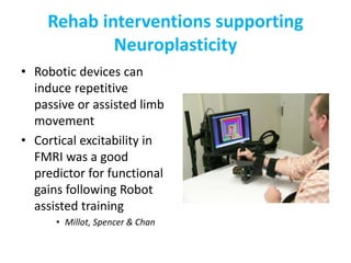 Rehab interventions supporting
Neuroplasticity
• Robotic devices can
induce repetitive
passive or assisted limb
movement
• Cortical excitability in
FMRI was a good
predictor for functional
gains following Robot
assisted training
• Millot, Spencer & Chan
 