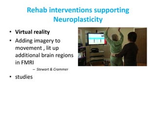 Rehab interventions supporting
Neuroplasticity
• Virtual reality
• Adding imagery to
movement , lit up
additional brain regions
in FMRI
– Stewart & Crammer
• studies
 
