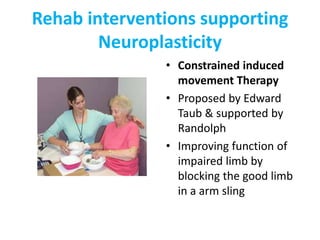 Rehab interventions supporting
Neuroplasticity
• Constrained induced
movement Therapy
• Proposed by Edward
Taub & supported by
Randolph
• Improving function of
impaired limb by
blocking the good limb
in a arm sling
 