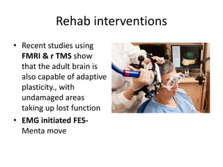 Rehab interventions
• Recent studies using
FMRI & r TMS show
that the adult brain is
also capable of adaptive
plasticity., with
undamaged areas
taking up lost function
• EMG initiated FES-
Menta move
 