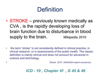 Definition
• STROKE – previously known medically as
CVA , is the rapidly developing loss of
brain function due to disturbance in blood
supply to the brain. Wikipedia 2010
• the term “stroke” is not consistently defined in clinical practice, in
clinical research, or in assessments of the public health. The classic
definition is mainly clinical and does not account for advances in
science and technology.
• Stroke 2013 AHA/ASA expert consensus
ICD - 10 , Chapter VI , G 45 & 46
 