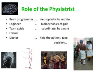 Role of the Physiatrist
• Brain programmer … neuroplasticity, retrain
• Engineer … biomechanics of gait
• Team guide … coordinate, be aware
• Friend
• Doctor … help the patient take
decisions.
 