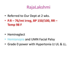 RajaLakshmi
• Referred to Our Dept at 2 wks.
• P.R – 76/mt irreg, BP 150/100, RR –
Temp 98 F
• Hemineglect
• Hemianopia and UMN Facial Palsy
• Grade 0 power with Hypertonia Lt UL & LL.
 