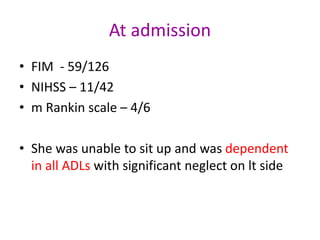 At admission
• FIM - 59/126
• NIHSS – 11/42
• m Rankin scale – 4/6
• She was unable to sit up and was dependent
in all ADLs with significant neglect on lt side
 