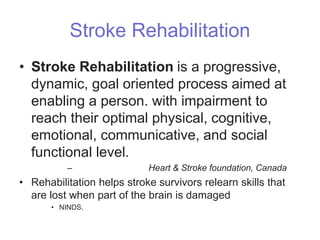 Stroke Rehabilitation
• Stroke Rehabilitation is a progressive,
dynamic, goal oriented process aimed at
enabling a person. with impairment to
reach their optimal physical, cognitive,
emotional, communicative, and social
functional level.
– Heart & Stroke foundation, Canada
• Rehabilitation helps stroke survivors relearn skills that
are lost when part of the brain is damaged
• NINDS.
 