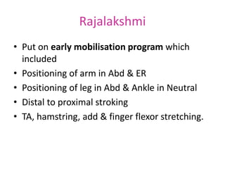 Rajalakshmi
• Put on early mobilisation program which
included
• Positioning of arm in Abd & ER
• Positioning of leg in Abd & Ankle in Neutral
• Distal to proximal stroking
• TA, hamstring, add & finger flexor stretching.
 