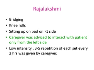 Rajalakshmi
• Bridging
• Knee rolls
• Sitting up on bed on Rt side
• Caregiver was adviced to interact with patient
only from the left side
• Low intensity , 3-5 repetition of each set every
2 hrs was given by caregiver.
 