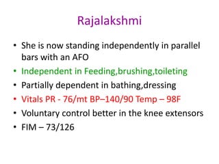 Rajalakshmi
• She is now standing independently in parallel
bars with an AFO
• Independent in Feeding,brushing,toileting
• Partially dependent in bathing,dressing
• Vitals PR - 76/mt BP–140/90 Temp – 98F
• Voluntary control better in the knee extensors
• FIM – 73/126
 