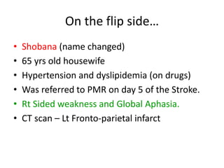 On the flip side…
• Shobana (name changed)
• 65 yrs old housewife
• Hypertension and dyslipidemia (on drugs)
• Was referred to PMR on day 5 of the Stroke.
• Rt Sided weakness and Global Aphasia.
• CT scan – Lt Fronto-parietal infarct
 