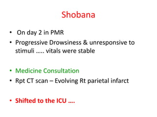 Shobana
• On day 2 in PMR
• Progressive Drowsiness & unresponsive to
stimuli ….. vitals were stable
• Medicine Consultation
• Rpt CT scan – Evolving Rt parietal infarct
• Shifted to the ICU ….
 