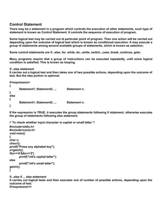 Control Statement
There may be a statement in a program which controls the execution of other statements, such type of
statement is known as Control Statement. It controls the sequence of execution of program.
Some logical test may be carried out at particular point of program. Then one action will be carried out
depending upon the outcome of logical test which is known as conditional execution. It may execute a
group of statements among several available groups of statements, which is known as selection.
Some control statements are if...else, for, while, do...while, switch...case, break, continue, goto.
Many programs require that a group of instructions can be executed repeatedly, until some logical
condition is satisfied. This is known as looping.
if...else statement
It carries out a logical test and then takes one of two possible actions, depending upon the outcome of
test. But the else portion is optional.
if<expression>
{
Statement1; Statement2; ... Statement n;
}
else
{
Statement1; Statement2; ... Statement n;
}
If the expression is TRUE, it executes the group statements following if statement, otherwise executes
the group of statements following else statement.
/* To check whether input character is capital or small letter */
#include<stdio.h>
#include<conio.h>
void main()
{
char x;
clrscr();
printf("Press any alphabet key");
x=getch();
if(x>='A'&&x<='Z')
printf("nIt's capital letter");
else
printf("nIt's small letter");
getch();
}
if...else if ... else statement
It carries out logical tests and then executes one of number of possible actions, depending upon the
outcome of test.
if<expression1>
 