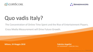 © comScore, Inc. Proprietary.
For info about the proprietary technology used in comScore products, refer to http://comscore.com/Patents
Quo vadis Italy?
The Concentration of Online Time Spent and the Rise of Entertainment Players.
Cross Media Measurement will Drive Future Growth.
Milano, 24 Maggio 2018 Fabrizio Angelini
CEO SENSEMAKERS – COMSCORE ITALIA
 
