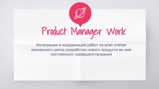 Product Manager Work
Интеграция и координация работ на всех этапах
жизненного цикла разработки нового продукта во имя
постоянного совершенствования
 