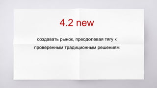 4.2 new
создавать рынок, преодолевая тягу к
проверенным традиционным решениям
 