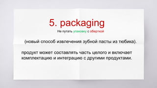 5. packaging
Не путать упаковку с оберткой
(новый способ извлечения зубной пасты из тюбика).
продукт может составлять часть целого и включает
комплектацию и интеграцию с другими продуктами.
 