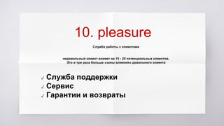 10. pleasure
Служба работы с клиентами
недовольный клиент влияет на 10 - 20 потенциальных клиентов.
Это в три раза больше «зоны влияния» довольного клиента
✓ Служба поддержки
✓ Сервис
✓ Гарантии и возвраты
 