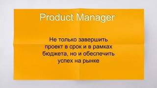 Product Manager
Не только завершить
проект в срок и в рамках
бюджета, но и обеспечить
успех на рынке
 