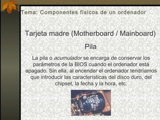 La pila o acumulador se encarga de conservar los
parámetros de la BIOS cuando el ordenador está
apagado. Sin ella, al encender el ordenador tendríamos
que introducir las características del disco duro, del
chipset, la fecha y la hora, etc.
Tarjeta madre (Motherboard / Mainboard)
Pila
Tema: Componentes físicos de un ordenador
 