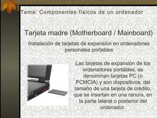 Tarjeta madre (Motherboard / Mainboard)
Instalación de tarjetas de expansión en ordenadores
personales portables
Las tarjetas de expansión de los
ordenadores portátiles, se
denominan tarjetas PC (o
PCMCIA) y son dispositivos, del
tamaño de una tarjeta de crédito,
que se insertan en una ranura, en
la parte lateral o posterior del
ordenador.
Tema: Componentes físicos de un ordenador
 