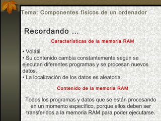 Características de la memoria RAM
• Volátil
• Su contenido cambia constantemente según se
ejecutan diferentes programas y se procesan nuevos
datos.
• La localización de los datos es aleatoria.
Contenido de la memoria RAM
Todos los programas y datos que se están procesando
en un momento específico, porque ellos deben ser
transferidos a la memoria RAM para poder ejecutarse.
Recordando …
Tema: Componentes físicos de un ordenador
 