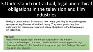 3.Understand contractual, legal and ethical
obligations in the television and film
industries
The legal department at Screenstarz now needs your help in researching past
examples of legal issues within the industry. They need you to help them
understand the contractual, legal and ethical obligations in the television and
film industries.
You will:
- research contractual, legal and ethical obligations in the industry
- produce a written report or a video presentation documenting your findings,
illustrated with examples from the industry to support their findings. You must
cite all of your sources.
 