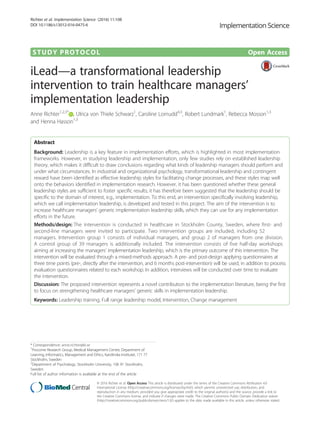 STUDY PROTOCOL Open Access
iLead—a transformational leadership
intervention to train healthcare managers’
implementation leadership
Anne Richter1,2,3*
, Ulrica von Thiele Schwarz1
, Caroline Lornudd4,3
, Robert Lundmark1
, Rebecca Mosson1,3
and Henna Hasson1,3
Abstract
Background: Leadership is a key feature in implementation efforts, which is highlighted in most implementation
frameworks. However, in studying leadership and implementation, only few studies rely on established leadership
theory, which makes it difficult to draw conclusions regarding what kinds of leadership managers should perform and
under what circumstances. In industrial and organizational psychology, transformational leadership and contingent
reward have been identified as effective leadership styles for facilitating change processes, and these styles map well
onto the behaviors identified in implementation research. However, it has been questioned whether these general
leadership styles are sufficient to foster specific results; it has therefore been suggested that the leadership should be
specific to the domain of interest, e.g., implementation. To this end, an intervention specifically involving leadership,
which we call implementation leadership, is developed and tested in this project. The aim of the intervention is to
increase healthcare managers’ generic implementation leadership skills, which they can use for any implementation
efforts in the future.
Methods/design: The intervention is conducted in healthcare in Stockholm County, Sweden, where first- and
second-line managers were invited to participate. Two intervention groups are included, including 52
managers. Intervention group 1 consists of individual managers, and group 2 of managers from one division.
A control group of 39 managers is additionally included. The intervention consists of five half-day workshops
aiming at increasing the managers’ implementation leadership, which is the primary outcome of this intervention. The
intervention will be evaluated through a mixed-methods approach. A pre- and post-design applying questionnaires at
three time points (pre-, directly after the intervention, and 6 months post-intervention) will be used, in addition to process
evaluation questionnaires related to each workshop. In addition, interviews will be conducted over time to evaluate
the intervention.
Discussion: The proposed intervention represents a novel contribution to the implementation literature, being the first
to focus on strengthening healthcare managers’ generic skills in implementation leadership.
Keywords: Leadership training, Full range leadership model, Intervention, Change management
* Correspondence: anne.richter@ki.se
1
Procome Research Group, Medical Management Centre, Department of
Learning, Informatics, Management and Ethics, Karolinska Institutet, 171 77
Stockholm, Sweden
2
Department of Psychology, Stockholm University, 106 91 Stockholm,
Sweden
Full list of author information is available at the end of the article
© 2016 Richter et al. Open Access This article is distributed under the terms of the Creative Commons Attribution 4.0
International License (http://creativecommons.org/licenses/by/4.0/), which permits unrestricted use, distribution, and
reproduction in any medium, provided you give appropriate credit to the original author(s) and the source, provide a link to
the Creative Commons license, and indicate if changes were made. The Creative Commons Public Domain Dedication waiver
(http://creativecommons.org/publicdomain/zero/1.0/) applies to the data made available in this article, unless otherwise stated.
Richter et al. Implementation Science (2016) 11:108
DOI 10.1186/s13012-016-0475-6
 