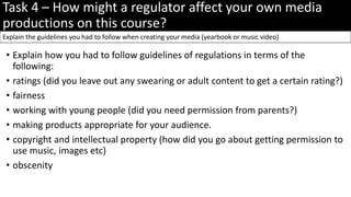 Task 4 – How might a regulator affect your own media
productions on this course?
• Explain how you had to follow guidelines of regulations in terms of the
following:
• ratings (did you leave out any swearing or adult content to get a certain rating?)
• fairness
• working with young people (did you need permission from parents?)
• making products appropriate for your audience.
• copyright and intellectual property (how did you go about getting permission to
use music, images etc)
• obscenity
Explain the guidelines you had to follow when creating your media (yearbook or music video)
 